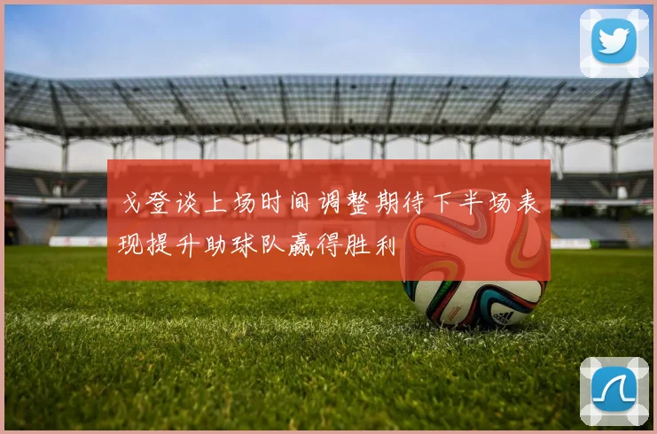 戈登谈上场时间调整期待下半场表现提升助球队赢得胜利