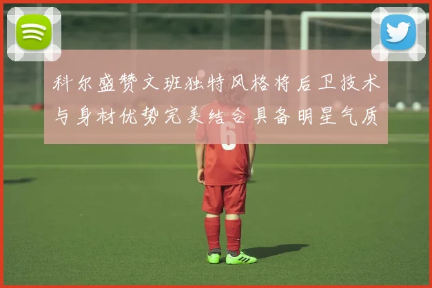 科尔盛赞文班独特风格将后卫技术与身材优势完美结合具备明星气质与球队形象