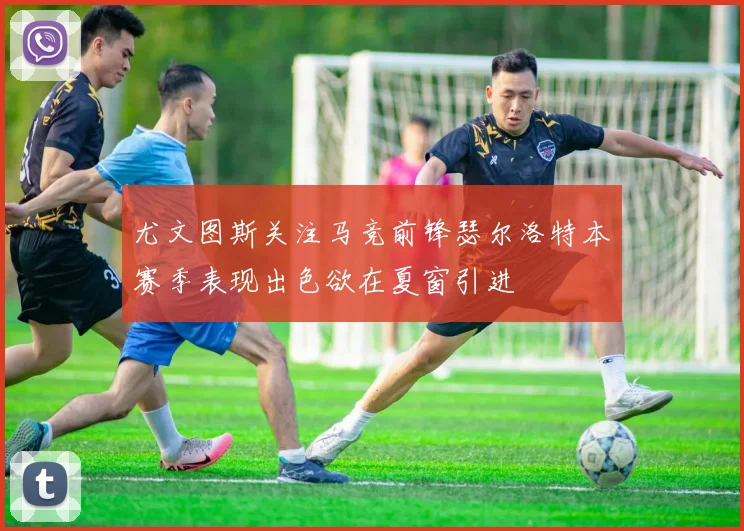 尤文图斯关注马竞前锋瑟尔洛特本赛季表现出色欲在夏窗引进