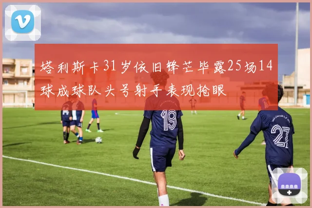 塔利斯卡31岁依旧锋芒毕露25场14球成球队头号射手表现抢眼