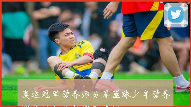 奥运冠军营养师分享篮球少年营养赋能的秘诀与实用建议
