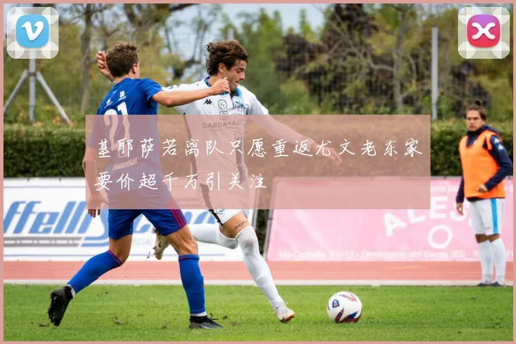 基耶萨若离队只愿重返尤文老东家要价超千万引关注
