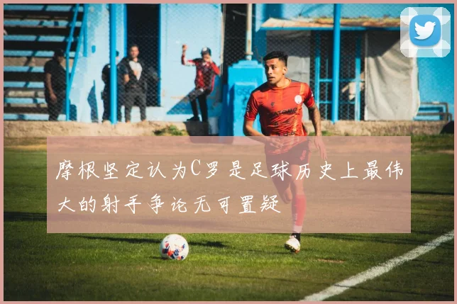 摩根坚定认为C罗是足球历史上最伟大的射手争论无可置疑