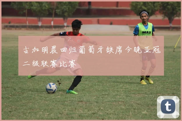古加明晨回归葡萄牙缺席今晚亚冠二级联赛比赛