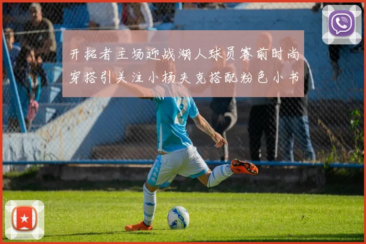 开拓者主场迎战湖人球员赛前时尚穿搭引关注小杨夹克搭配粉色小书包