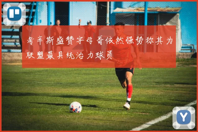 考辛斯盛赞字母哥依然强势称其为联盟最具统治力球员