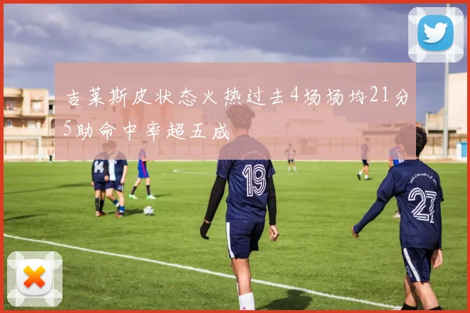 吉莱斯皮状态火热过去4场场均21分5助命中率超五成
