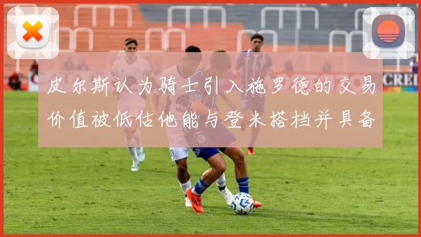 皮尔斯认为骑士引入施罗德的交易价值被低估他能与登米搭档并具备防守能力