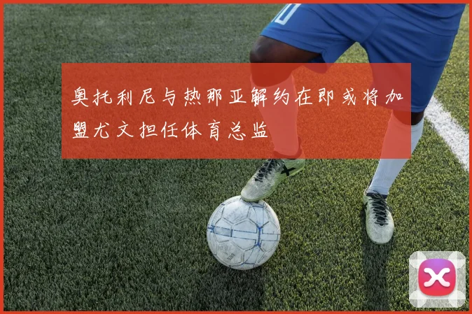 奥托利尼与热那亚解约在即或将加盟尤文担任体育总监