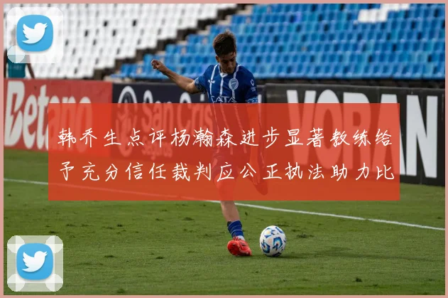 韩乔生点评杨瀚森进步显著教练给予充分信任裁判应公正执法助力比赛发展