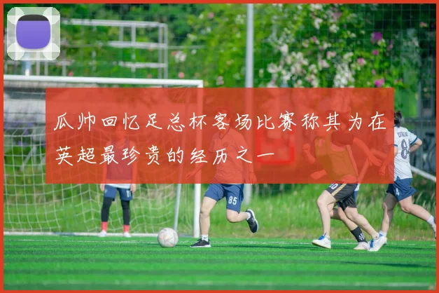 瓜帅回忆足总杯客场比赛称其为在英超最珍贵的经历之一