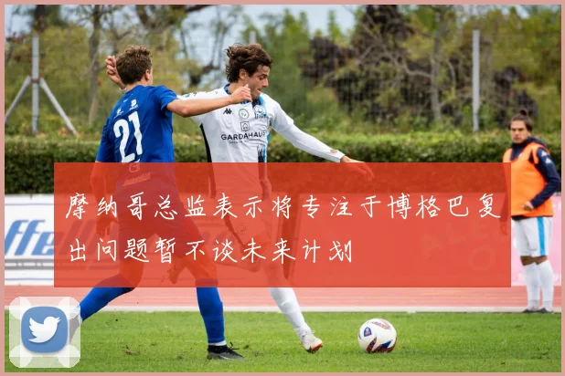 摩纳哥总监表示将专注于博格巴复出问题暂不谈未来计划