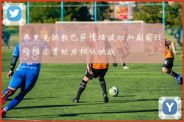弗里克执教巴萨情绪波动加剧前任哈维亦曾经历相似挑战