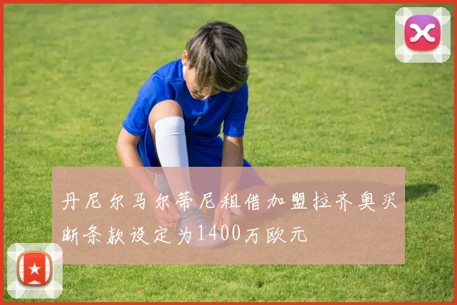 丹尼尔马尔蒂尼租借加盟拉齐奥买断条款设定为1400万欧元
