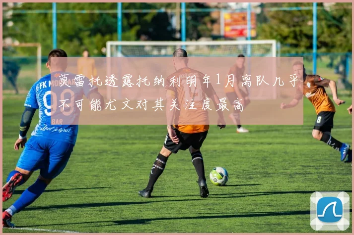 莫雷托透露托纳利明年1月离队几乎不可能尤文对其关注度最高