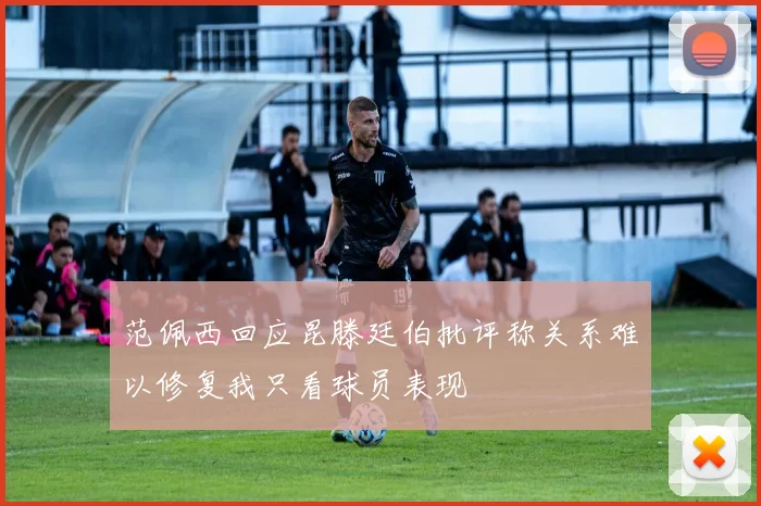 范佩西回应昆滕廷伯批评称关系难以修复我只看球员表现